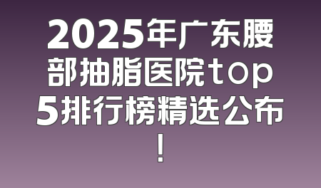 2025年广东腰部抽脂医院top5排行榜精选公布！