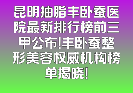 昆明抽脂丰卧蚕医院最新排行榜前三甲公布！丰卧蚕整形美容权威机构榜单揭晓！
