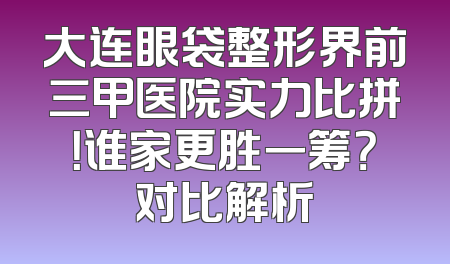 大连眼袋整形界前三甲医院实力比拼！谁家更胜一筹？对比解析