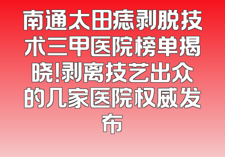 南通太田痣剥脱技术三甲医院榜单揭晓！剥离技艺出众的几家医院权威发布