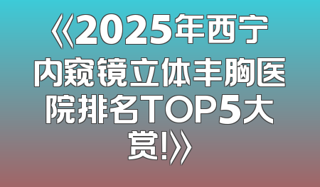 《2025年西宁内窥镜立体丰胸医院排名TOP5大赏！》
