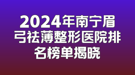 2024年南宁眉弓祛薄整形医院排名榜单揭晓