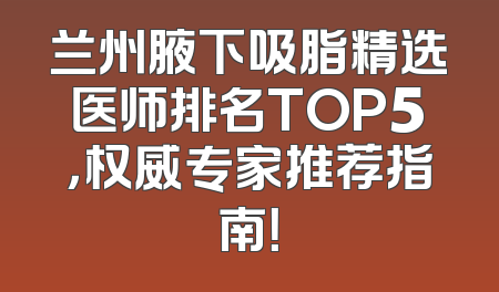 兰州腋下吸脂精选医师排名TOP5，权威专家推荐指南！