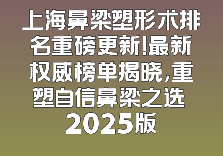 上海鼻梁塑形术排名重磅更新！最新权威榜单揭晓，重塑自信鼻梁之选 2025版