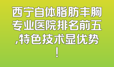 西宁自体脂肪丰胸专业医院排名前五，特色技术显优势！