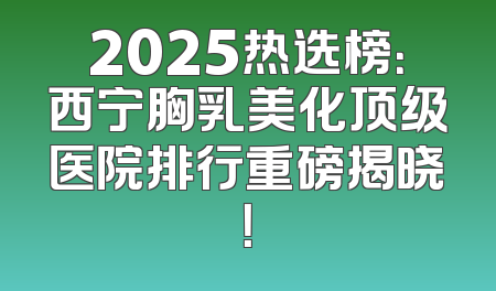 2025热选榜：西宁胸乳美化顶级医院排行重磅揭晓！