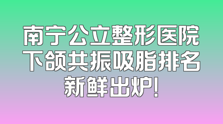 南宁公立整形医院下颌共振吸脂排名新鲜出炉！
