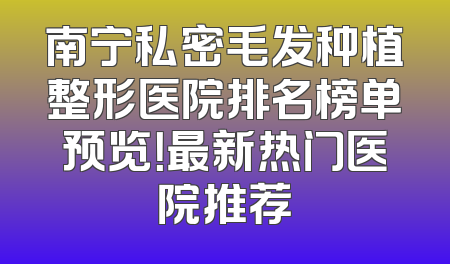 南宁私密毛发种植整形医院排名榜单预览！最新热门医院推荐