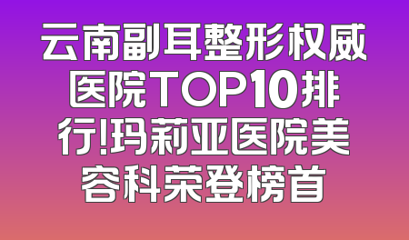 云南副耳整形权威医院TOP10排行！玛莉亚医院美容科荣登榜首