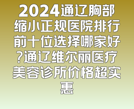 2024通辽胸部缩小正规医院排行前十位选择哪家好？通辽维尔丽医疗美容诊所价格超实惠