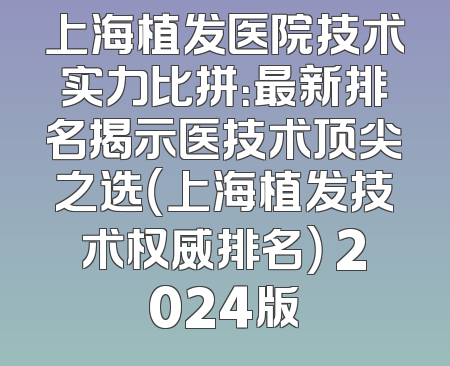 上海植发医院技术实力比拼：最新排名揭示医技术顶尖之选（上海植发技术权威排名） 2024版