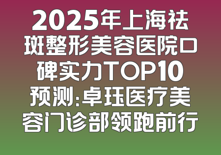 2025年上海祛斑整形美容医院口碑实力TOP10预测：卓珏医疗美容门诊部领跑前行