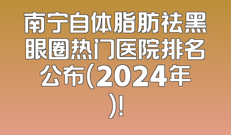 南宁自体脂肪祛黑眼圈热门医院排名公布（2024年）！