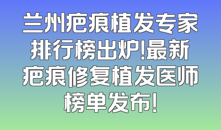 兰州疤痕植发专家排行榜出炉！最新疤痕修复植发医师榜单发布！