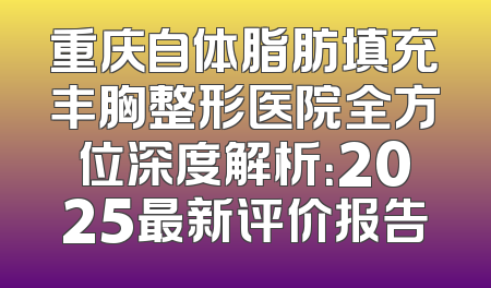重庆自体脂肪填充丰胸整形医院全方位深度解析：2025最新评价报告