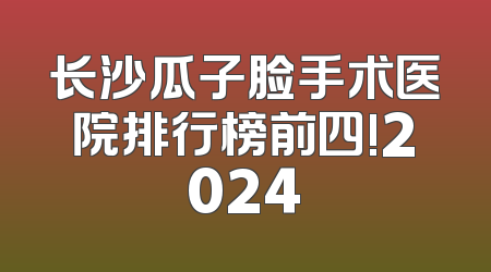 长沙瓜子脸手术医院排行榜前四!2024