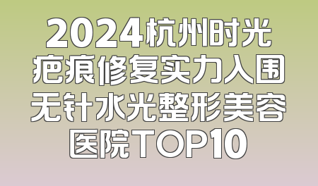 2024杭州时光疤痕修复实力入围无针水光整形美容医院TOP10