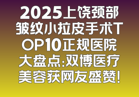 2025上饶颈部皱纹小拉皮手术TOP10正规医院大盘点：双博医疗美容获网友盛赞！
