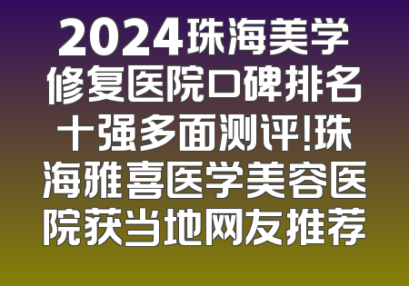 2024珠海美学修复医院口碑排名十强多面测评！珠海雅喜医学美容医院获当地网友推荐