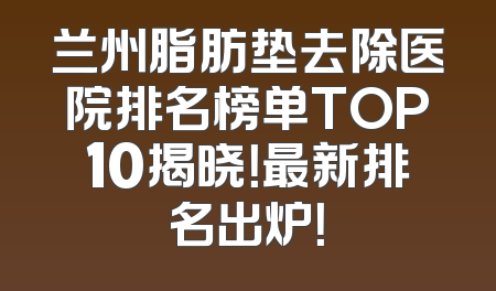兰州脂肪垫去除医院排名榜单TOP10揭晓！最新排名出炉！