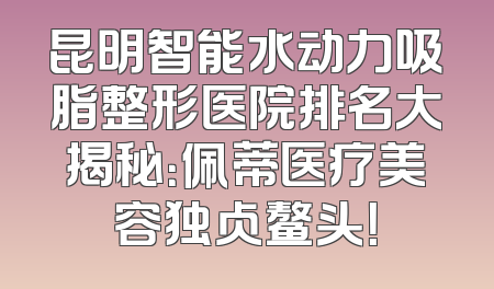 昆明智能水动力吸脂整形医院排名大揭秘：佩蒂医疗美容独占鳌头！