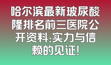 哈尔滨最新玻尿酸隆排名前三医院公开资料：实力与信赖的见证！