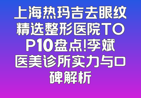 上海热玛吉去眼纹精选整形医院TOP10盘点！李斌医美诊所实力与口碑解析