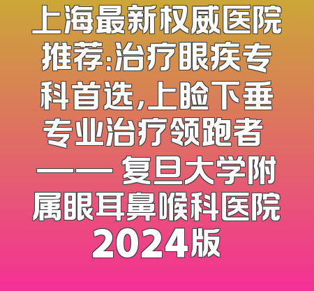 上海最新权威医院推荐：治疗眼疾专科首选，上睑下垂专业治疗领跑者 —— 复旦大学附属眼耳鼻喉科医院2024版