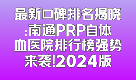 最新口碑排名揭晓：南通PRP自体血医院排行榜强势来袭！2024版