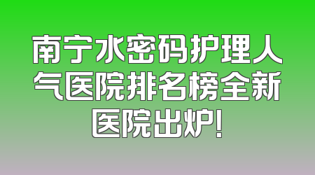南宁水密码护理人气医院排名榜全新医院出炉！