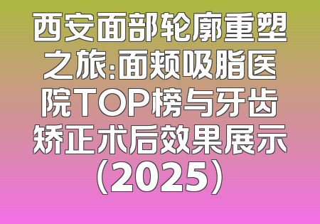 西安面部轮廓重塑之旅：面颊吸脂医院TOP榜与牙齿矫正术后效果展示（2025）