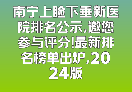 南宁上睑下垂新医院排名公示，邀您参与评分！最新排名榜单出炉，2024版