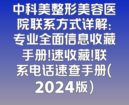 中科美整形美容医院联系方式详解：专业全面信息收藏手册！速收藏！联系电话速查手册（2024版）