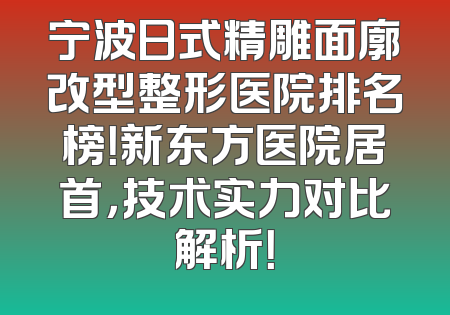 宁波日式精雕面廓改型整形医院排名榜！新东方医院居首，技术实力对比解析！