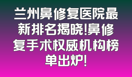 兰州鼻修复医院最新排名揭晓！鼻修复手术权威机构榜单出炉！