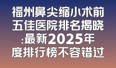福州鼻尖缩小术前五佳医院排名揭晓：最新2025年度排行榜不容错过