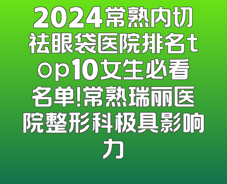 2024常熟内切祛眼袋医院排名top10女生必看名单！常熟瑞丽医院整形科极具影响力