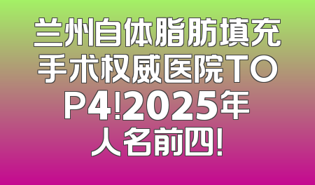 兰州自体脂肪填充手术权威医院TOP4！2025年人名前四！