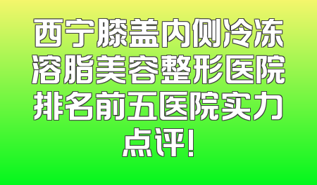 西宁膝盖内侧冷冻溶脂美容整形医院排名前五医院实力点评!