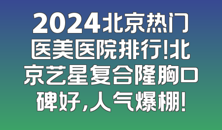 2024北京热门医美医院排行！北京艺星复合隆胸口碑好，人气爆棚！