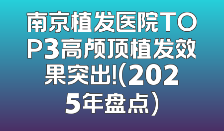 南京植发医院TOP3高颅顶植发效果突出！(2025年盘点)
