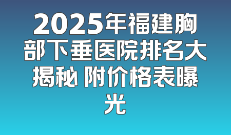 2025年福建胸部下垂医院排名大揭秘 附价格表曝光