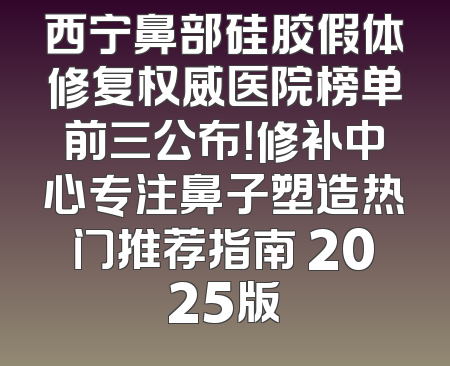 西宁鼻部硅胶假体修复权威医院榜单前三公布！修补中心专注鼻子塑造热门推荐指南 2025版