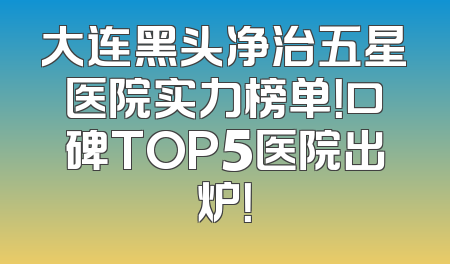 大连黑头净治五星医院实力榜单！口碑TOP5医院出炉！