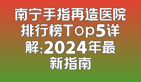 南宁手指再造医院排行榜Top5详解：2024年最新指南