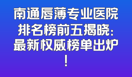 南通唇薄专业医院排名榜前五揭晓：最新权威榜单出炉！