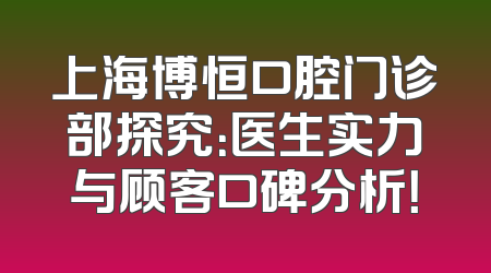 上海博恒口腔门诊部探究：医生实力与顾客口碑分析！