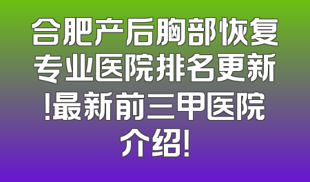 合肥产后胸部恢复专业医院排名更新！最新前三甲医院介绍！
