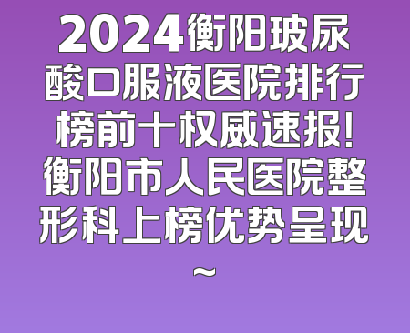 2024衡阳玻尿酸口服液医院排行榜前十权威速报！衡阳市人民医院整形科上榜优势呈现~
