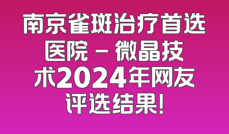 南京雀斑治疗首选医院 - 微晶技术2024年网友评选结果！